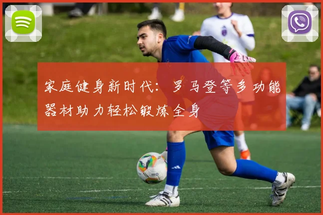 家庭健身新时代：罗马登等多功能器材助力轻松锻炼全身