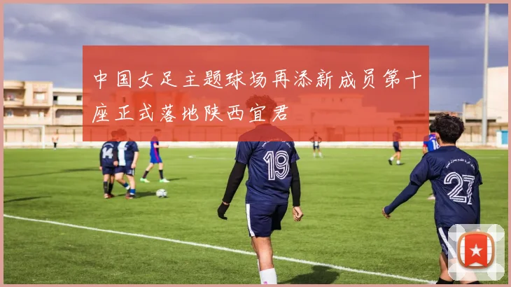 中国女足主题球场再添新成员第十座正式落地陕西宜君