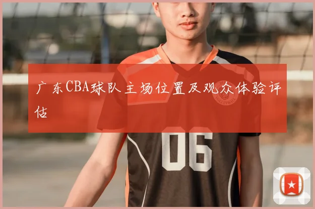 广东CBA球队主场位置及观众体验评估