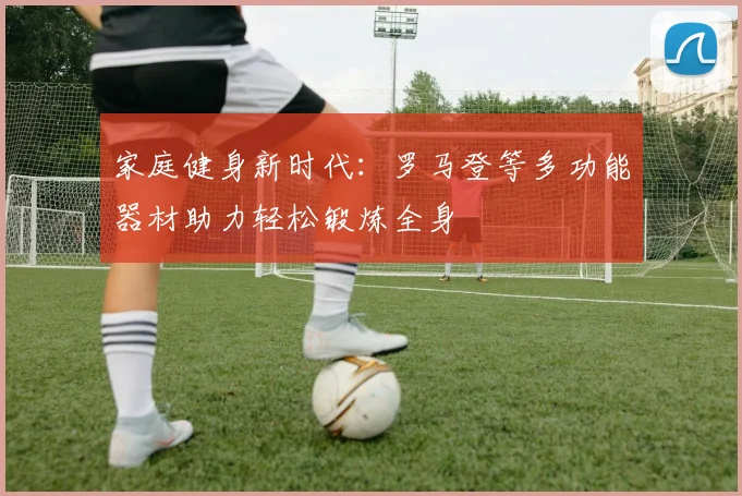 家庭健身新时代：罗马登等多功能器材助力轻松锻炼全身