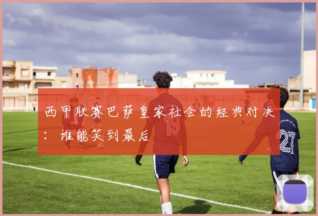 西甲联赛巴萨皇家社会的经典对决：谁能笑到最后