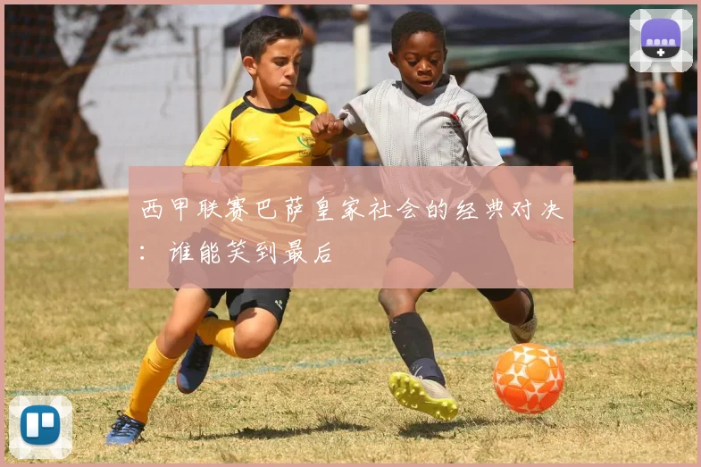 西甲联赛巴萨皇家社会的经典对决：谁能笑到最后